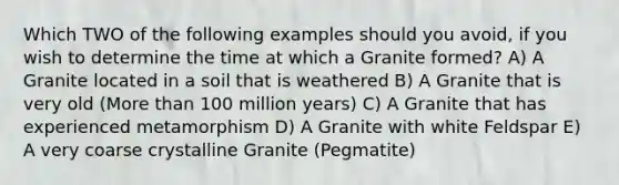 Which TWO of the following examples should you avoid, if you wish to determine the time at which a Granite formed? A) A Granite located in a soil that is weathered B) A Granite that is very old (More than 100 million years) C) A Granite that has experienced metamorphism D) A Granite with white Feldspar E) A very coarse crystalline Granite (Pegmatite)