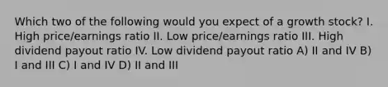 Which two of the following would you expect of a growth stock? I. High price/earnings ratio II. Low price/earnings ratio III. High dividend payout ratio IV. Low dividend payout ratio A) II and IV B) I and III C) I and IV D) II and III