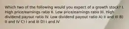 Which two of the following would you expect of a growth stock? I. High price/earnings ratio II. Low price/earnings ratio III. High dividend payout ratio IV. Low dividend payout ratio A) II and III B) II and IV C) I and III D) I and IV