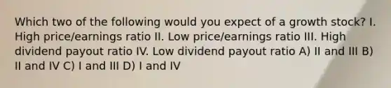 Which two of the following would you expect of a growth stock? I. High price/earnings ratio II. Low price/earnings ratio III. High dividend payout ratio IV. Low dividend payout ratio A) II and III B) II and IV C) I and III D) I and IV