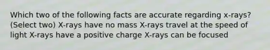 Which two of the following facts are accurate regarding x-rays? (Select two) X-rays have no mass X-rays travel at the speed of light X-rays have a positive charge X-rays can be focused