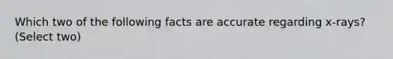 Which two of the following facts are accurate regarding x-rays? (Select two)