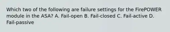 Which two of the following are failure settings for the FirePOWER module in the ASA? A. Fail-open B. Fail-closed C. Fail-active D. Fail-passive