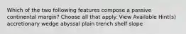 Which of the two following features compose a passive continental margin? Choose all that apply. View Available Hint(s) accretionary wedge abyssal plain trench shelf slope