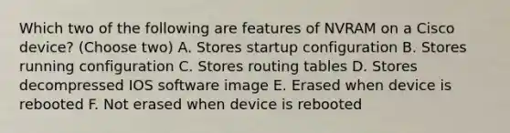 Which two of the following are features of NVRAM on a Cisco device? (Choose two) A. Stores startup configuration B. Stores running configuration C. Stores routing tables D. Stores decompressed IOS software image E. Erased when device is rebooted F. Not erased when device is rebooted