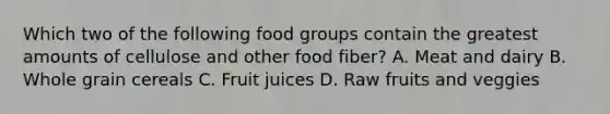 Which two of the following food groups contain the greatest amounts of cellulose and other food fiber? A. Meat and dairy B. Whole grain cereals C. Fruit juices D. Raw fruits and veggies