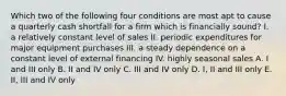 Which two of the following four conditions are most apt to cause a quarterly cash shortfall for a firm which is financially sound? I. a relatively constant level of sales II. periodic expenditures for major equipment purchases III. a steady dependence on a constant level of external financing IV. highly seasonal sales A. I and III only B. II and IV only C. III and IV only D. I, II and III only E. II, III and IV only