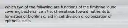 Which two of the following are functions of the fimbriae found covering bacterial cells? a. chemotaxis toward nutrients b. formation of biofilms c. aid in cell division d. colonization of epithelial cells