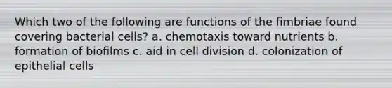 Which two of the following are functions of the fimbriae found covering bacterial cells? a. chemotaxis toward nutrients b. formation of biofilms c. aid in cell division d. colonization of epithelial cells