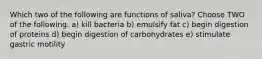 Which two of the following are functions of saliva? Choose TWO of the following. a) kill bacteria b) emulsify fat c) begin digestion of proteins d) begin digestion of carbohydrates e) stimulate gastric motility