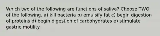 Which two of the following are functions of saliva? Choose TWO of the following. a) kill bacteria b) emulsify fat c) begin digestion of proteins d) begin digestion of carbohydrates e) stimulate gastric motility