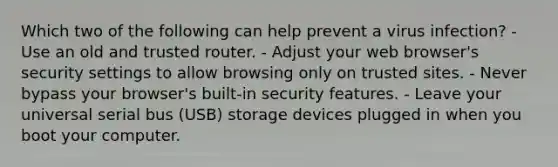 Which two of the following can help prevent a virus infection? - Use an old and trusted router. - Adjust your web browser's security settings to allow browsing only on trusted sites. - Never bypass your browser's built-in security features. - Leave your universal serial bus (USB) storage devices plugged in when you boot your computer.