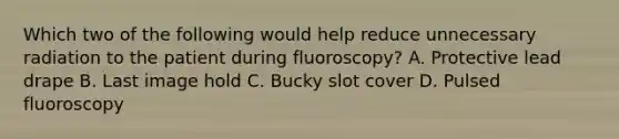 Which two of the following would help reduce unnecessary radiation to the patient during fluoroscopy? A. Protective lead drape B. Last image hold C. Bucky slot cover D. Pulsed fluoroscopy