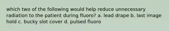 which two of the following would help reduce unnecessary radiation to the patient during fluoro? a. lead drape b. last image hold c. bucky slot cover d. pulsed fluoro