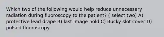 Which two of the following would help reduce unnecessary radiation during fluoroscopy to the patient? ( select two) A) protective lead drape B) last image hold C) Bucky slot cover D) pulsed fluoroscopy