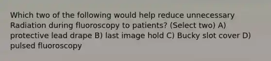 Which two of the following would help reduce unnecessary Radiation during fluoroscopy to patients? (Select two) A) protective lead drape B) last image hold C) Bucky slot cover D) pulsed fluoroscopy