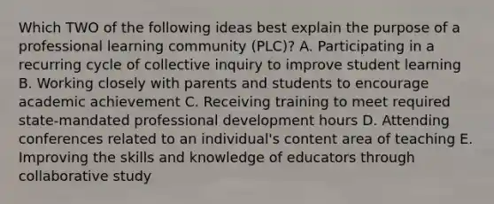 Which TWO of the following ideas best explain the purpose of a professional learning community (PLC)? A. Participating in a recurring cycle of collective inquiry to improve student learning B. Working closely with parents and students to encourage academic achievement C. Receiving training to meet required state-mandated professional development hours D. Attending conferences related to an individual's content area of teaching E. Improving the skills and knowledge of educators through collaborative study