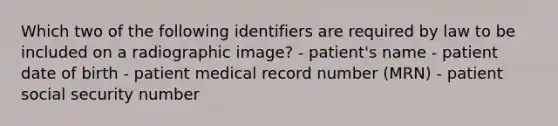 Which two of the following identifiers are required by law to be included on a radiographic image? - patient's name - patient date of birth - patient medical record number (MRN) - patient social security number