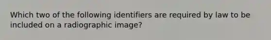 Which two of the following identifiers are required by law to be included on a radiographic image?