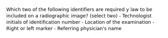 Which two of the following identifiers are required y law to be included on a radiographic image? (select two) - Technologist initials of identification number - Location of the examination - Right or left marker - Referring physician's name