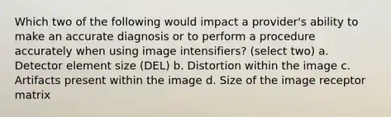 Which two of the following would impact a provider's ability to make an accurate diagnosis or to perform a procedure accurately when using image intensifiers? (select two) a. Detector element size (DEL) b. Distortion within the image c. Artifacts present within the image d. Size of the image receptor matrix