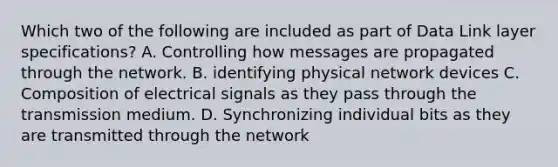 Which two of the following are included as part of Data Link layer specifications? A. Controlling how messages are propagated through the network. B. identifying physical network devices C. Composition of electrical signals as they pass through the transmission medium. D. Synchronizing individual bits as they are transmitted through the network