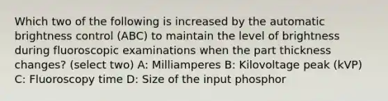 Which two of the following is increased by the automatic brightness control (ABC) to maintain the level of brightness during fluoroscopic examinations when the part thickness changes? (select two) A: Milliamperes B: Kilovoltage peak (kVP) C: Fluoroscopy time D: Size of the input phosphor