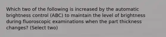 Which two of the following is increased by the automatic brightness control (ABC) to maintain the level of brightness during fluoroscopic examinations when the part thickness changes? (Select two)