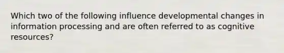 Which two of the following influence developmental changes in information processing and are often referred to as cognitive resources?