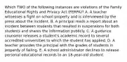 Which TWO of the following instances are violations of the Family Educational Rights and Privacy Act (FERPA)? A. A teacher witnesses a fight on school property and is interviewed by the press about the incident. B. A principal reads a report about an incident between students that resulted in suspensions for both students and shares the information publicly. C. A guidance counselor releases a student's academic record to several accredited universities to which the student has applied. D. A teacher provides the principal with the grades of students in jeopardy of failing. E. A school administrator declines to release personal educational records to an 18-year-old student.