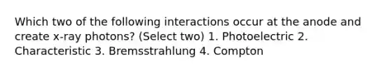 Which two of the following interactions occur at the anode and create x-ray photons? (Select two) 1. Photoelectric 2. Characteristic 3. Bremsstrahlung 4. Compton