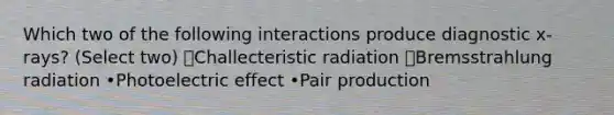 Which two of the following interactions produce diagnostic x-rays? (Select two) ✅Challecteristic radiation ✅Bremsstrahlung radiation •Photoelectric effect •Pair production