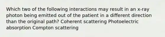 Which two of the following interactions may result in an x-ray photon being emitted out of the patient in a different direction than the original path? Coherent scattering Photoelectric absorption Compton scattering