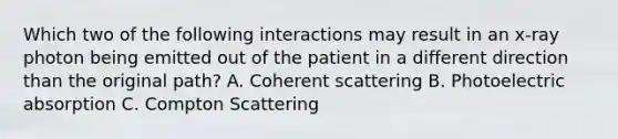 Which two of the following interactions may result in an x-ray photon being emitted out of the patient in a different direction than the original path? A. Coherent scattering B. Photoelectric absorption C. Compton Scattering