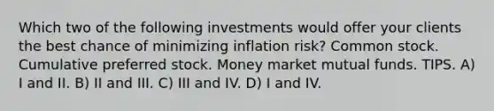 Which two of the following investments would offer your clients the best chance of minimizing inflation risk? Common stock. Cumulative preferred stock. Money market mutual funds. TIPS. A) I and II. B) II and III. C) III and IV. D) I and IV.