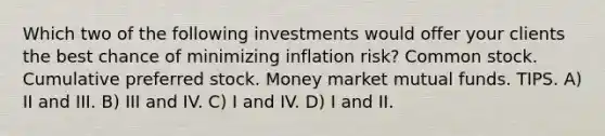 Which two of the following investments would offer your clients the best chance of minimizing inflation risk? Common stock. Cumulative preferred stock. Money market mutual funds. TIPS. A) II and III. B) III and IV. C) I and IV. D) I and II.