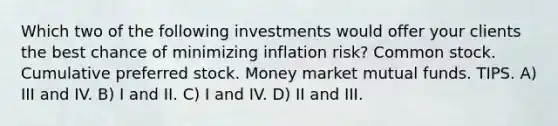 Which two of the following investments would offer your clients the best chance of minimizing inflation risk? Common stock. Cumulative preferred stock. Money market mutual funds. TIPS. A) III and IV. B) I and II. C) I and IV. D) II and III.