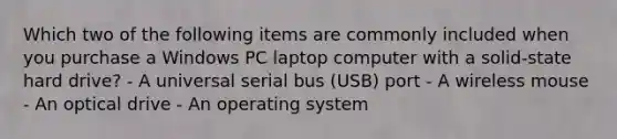 Which two of the following items are commonly included when you purchase a Windows PC laptop computer with a solid-state hard drive? - A universal serial bus (USB) port - A wireless mouse - An optical drive - An operating system