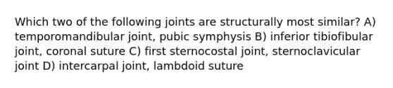 Which two of the following joints are structurally most similar? A) temporomandibular joint, pubic symphysis B) inferior tibiofibular joint, coronal suture C) first sternocostal joint, sternoclavicular joint D) intercarpal joint, lambdoid suture