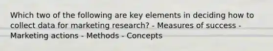 Which two of the following are key elements in deciding how to collect data for marketing research? - Measures of success - Marketing actions - Methods - Concepts