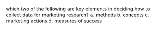 which two of the following are key elements in deciding how to collect data for marketing research? a. methods b. concepts c. marketing actions d. measures of success