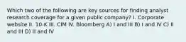 Which two of the following are key sources for finding analyst research coverage for a given public company? I. Corporate website II. 10-K III. CIM IV. Bloomberg A) I and III B) I and IV C) II and III D) II and IV