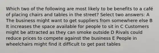 Which two of the following are most likely to be benefits to a café of placing chairs and tables in the street? Select two answers: A The business might want to get suppliers from somewhere else B It increases the space available for people to sit in C Customers might be attracted as they can smoke outside D Rivals could reduce prices to compete against the business E People in wheelchairs might find it difficult to get past tables