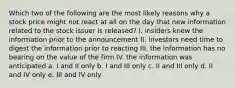 Which two of the following are the most likely reasons why a stock price might not react at all on the day that new information related to the stock issuer is released? I. insiders knew the information prior to the announcement II. investors need time to digest the information prior to reacting III. the information has no bearing on the value of the firm IV. the information was anticipated a. I and II only b. I and III only c. II and III only d. II and IV only e. III and IV only