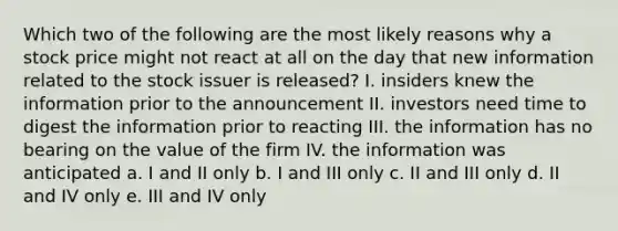 Which two of the following are the most likely reasons why a stock price might not react at all on the day that new information related to the stock issuer is released? I. insiders knew the information prior to the announcement II. investors need time to digest the information prior to reacting III. the information has no bearing on the value of the firm IV. the information was anticipated a. I and II only b. I and III only c. II and III only d. II and IV only e. III and IV only