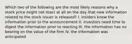 Which two of the following are the most likely reasons why a stock price might not react at all on the day that new information related to the stock issuer is released? I. insiders knew the information prior to the announcement II. investors need time to digest the information prior to reacting III. the information has no bearing on the value of the firm IV. the information was anticipated