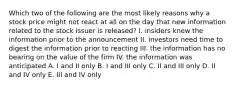 Which two of the following are the most likely reasons why a stock price might not react at all on the day that new information related to the stock issuer is released? I. insiders knew the information prior to the announcement II. investors need time to digest the information prior to reacting III. the information has no bearing on the value of the firm IV. the information was anticipated A. I and II only B. I and III only C. II and III only D. II and IV only E. III and IV only