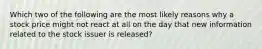 Which two of the following are the most likely reasons why a stock price might not react at all on the day that new information related to the stock issuer is released?