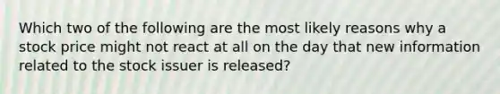 Which two of the following are the most likely reasons why a stock price might not react at all on the day that new information related to the stock issuer is released?