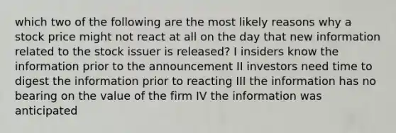 which two of the following are the most likely reasons why a stock price might not react at all on the day that new information related to the stock issuer is released? I insiders know the information prior to the announcement II investors need time to digest the information prior to reacting III the information has no bearing on the value of the firm IV the information was anticipated